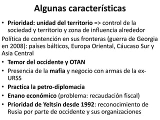 Algunas características
• Prioridad: unidad del territorio => control de la
sociedad y territorio y zona de influencia alrededor
Política de contención en sus fronteras (guerra de Georgia
en 2008): países bálticos, Europa Oriental, Cáucaso Sur y
Asia Central
• Temor del occidente y OTAN
• Presencia de la mafia y negocio con armas de la ex-
URSS
• Practica la petro-diplomacia
• Enano económico (problema: recaudación fiscal)
• Prioridad de Yeltsin desde 1992: reconocimiento de
Rusia por parte de occidente y sus organizaciones
 