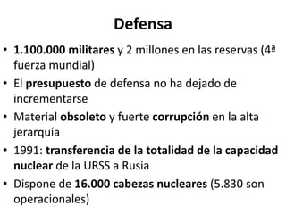 Defensa
• 1.100.000 militares y 2 millones en las reservas (4ª
fuerza mundial)
• El presupuesto de defensa no ha dejado de
incrementarse
• Material obsoleto y fuerte corrupción en la alta
jerarquía
• 1991: transferencia de la totalidad de la capacidad
nuclear de la URSS a Rusia
• Dispone de 16.000 cabezas nucleares (5.830 son
operacionales)
 