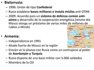 • Bielorrusia:
– 1996: Unión de tipo Confederal
– Rusia establece bases militares e instala misiles anti-OTAN
– 2009: Acuerdo para un sistema de defensa común anti-
aéreo y desarrollo de la cooperación energética (mismo día
Moscú otorga un préstamo de varios miles de millones de
rublos a Minsk)
• Armenia:
– Independencia en 1991
– Aliado fuerte de Moscú en la región
– Ereván ve la alianza con Rusia como un contrapeso al poder
de Azerbaiyán y Turquía
– Rusia dispone de una base militar con 5.000 soldados
– Miembro de la CEI
 