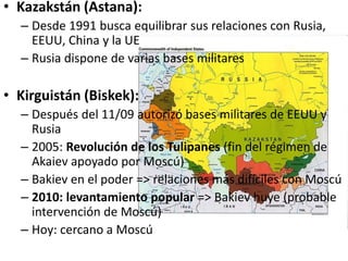• Kazakstán (Astana):
– Desde 1991 busca equilibrar sus relaciones con Rusia,
EEUU, China y la UE
– Rusia dispone de varias bases militares
• Kirguistán (Biskek):
– Después del 11/09 autorizó bases militares de EEUU y
Rusia
– 2005: Revolución de los Tulipanes (fin del régimen de
Akaiev apoyado por Moscú)
– Bakiev en el poder => relaciones más difíciles con Moscú
– 2010: levantamiento popular => Bakiev huye (probable
intervención de Moscú)
– Hoy: cercano a Moscú
 
