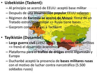 • Uzbekistán (Taskent):
– Al principio se acercó de EEUU: aceptó base militar
– Después de una insurrección popular EEUU salieron
– Régimen de Karimov se acercó de Moscú: firma de un
Tratado estratégico militar => Rusia tiene bases
– Gazprom compra el gas a Tachkent
• Tayikistán (Dusambé):
– Larga guerra civil (1992-1997): comunistas Vs islamistas
=> frenó el desarrollo económico
– Plataforma para el trafico de drogas entre Afganistán y
Europa
– Duchanbé aceptó la presencia de bases militares rusas
con el motivo de luchar contra narcotráfico (5.500
soldados rusos)
 