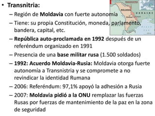 • Transnitria:
– Región de Moldavia con fuerte autonomía
– Tiene: su propia Constitución, moneda, parlamento,
bandera, capital, etc.
– República auto-proclamada en 1992 después de un
referéndum organizado en 1991
– Presencia de una base militar rusa (1.500 soldados)
– 1992: Acuerdo Moldavia-Rusia: Moldavia otorga fuerte
autonomía a Transnistria y se compromete a no
revindicar la identidad Rumana
– 2006: Referéndum: 97,1% apoyó la adhesión a Rusia
– 2007: Moldavia pidió a la ONU remplazar las fuerzas
Rusas por fuerzas de mantenimiento de la paz en la zona
de seguridad
 
