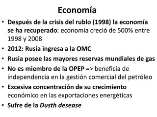 Economía
• Después de la crisis del rublo (1998) la economía
se ha recuperado: economía creció de 500% entre
1998 y 2008
• 2012: Rusia ingresa a la OMC
• Rusia posee las mayores reservas mundiales de gas
• No es miembro de la OPEP => beneficia de
independencia en la gestión comercial del petróleo
• Excesiva concentración de su crecimiento
económico en las exportaciones energéticas
• Sufre de la Dusth desease
 