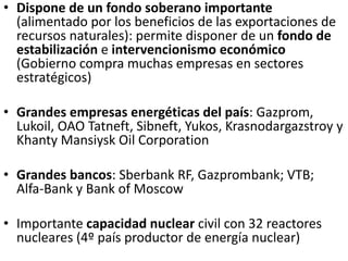 • Dispone de un fondo soberano importante
(alimentado por los beneficios de las exportaciones de
recursos naturales): permite disponer de un fondo de
estabilización e intervencionismo económico
(Gobierno compra muchas empresas en sectores
estratégicos)
• Grandes empresas energéticas del país: Gazprom,
Lukoil, OAO Tatneft, Sibneft, Yukos, Krasnodargazstroy y
Khanty Mansiysk Oil Corporation
• Grandes bancos: Sberbank RF, Gazprombank; VTB;
Alfa-Bank y Bank of Moscow
• Importante capacidad nuclear civil con 32 reactores
nucleares (4º país productor de energía nuclear)
 