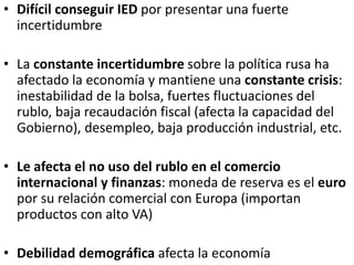• Difícil conseguir IED por presentar una fuerte
incertidumbre
• La constante incertidumbre sobre la política rusa ha
afectado la economía y mantiene una constante crisis:
inestabilidad de la bolsa, fuertes fluctuaciones del
rublo, baja recaudación fiscal (afecta la capacidad del
Gobierno), desempleo, baja producción industrial, etc.
• Le afecta el no uso del rublo en el comercio
internacional y finanzas: moneda de reserva es el euro
por su relación comercial con Europa (importan
productos con alto VA)
• Debilidad demográfica afecta la economía
 