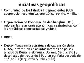 Iniciativas geopolíticas
• Comunidad de los Estados Independientes (CEI):
cooperación económica, energética, política y militar
• Organización de Cooperación de Shanghai (OCS):
reforzar las relaciones económicas y estratégicas con
las repúblicas centroasiáticas y China
• BRICS
• Desconfianza en la estrategia de expansión de la
OTAN, intromisión en asuntos internos de países
aliados de Rusia (Bielorrusia, Ucrania, Serbia, etc.) y
despliegue de tropas de EEUU en periferia después del
11/9/2001 (Kirguistán o Uzbekistán)
 