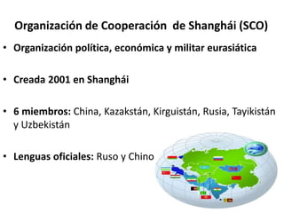Organización de Cooperación de Shanghái (SCO)
• Organización política, económica y militar eurasiática
• Creada 2001 en Shanghái
• 6 miembros: China, Kazakstán, Kirguistán, Rusia, Tayikistán
y Uzbekistán
• Lenguas oficiales: Ruso y Chino
 