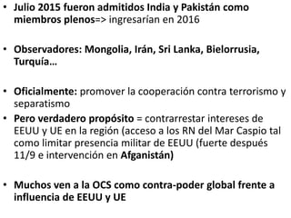 • Julio 2015 fueron admitidos India y Pakistán como
miembros plenos=> ingresarían en 2016
• Observadores: Mongolia, Irán, Sri Lanka, Bielorrusia,
Turquía…
• Oficialmente: promover la cooperación contra terrorismo y
separatismo
• Pero verdadero propósito = contrarrestar intereses de
EEUU y UE en la región (acceso a los RN del Mar Caspio tal
como limitar presencia militar de EEUU (fuerte después
11/9 e intervención en Afganistán)
• Muchos ven a la OCS como contra-poder global frente a
influencia de EEUU y UE
 