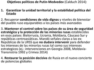 Objetivos políticos de Putin-Medvedev (Calduch 2014):
1. Garantizar la unidad territorial y la estabilidad política del
Estado
2. Recuperar condiciones de vida dignas y niveles de bienestar
del pueblo ruso equiparables a los países más avanzados
3. Mantener el control sobre los países de su área de seguridad
estratégica y la protección de las minorías rusas establecidas
en esos países: Bielorrusia, Ucrania, Moldavia, Cáucaso Sur y
repúblicas centroasiáticas. Mandó señales claras a las ex-
Repúblicas de la URSS que no dudara intervenir para defender
los intereses de las minorías rusas tal como sus intereses
estrategicos (ej.: intervenciones en Georgia 2008, Moldavia-
Transnistria 1992 y Crimea 2014)
4. Restaurar la posición decisiva de Rusia en el nuevo concierto
de potencias globales
 