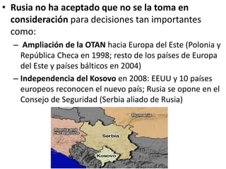 • Rusia no ha aceptado que no se la toma en
consideración para decisiones tan importantes
como:
– Ampliación de la OTAN hacia Europa del Este (Polonia y
República Checa en 1998; resto de los países de Europa
del Este y países bálticos en 2004)
– Independencia del Kosovo en 2008: EEUU y 10 países
europeos reconocen el nuevo país; Rusia se opone en el
Consejo de Seguridad (Serbia aliado de Rusia)
 