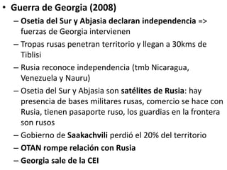 • Guerra de Georgia (2008)
– Osetia del Sur y Abjasia declaran independencia =>
fuerzas de Georgia intervienen
– Tropas rusas penetran territorio y llegan a 30kms de
Tiblisi
– Rusia reconoce independencia (tmb Nicaragua,
Venezuela y Nauru)
– Osetia del Sur y Abjasia son satélites de Rusia: hay
presencia de bases militares rusas, comercio se hace con
Rusia, tienen pasaporte ruso, los guardias en la frontera
son rusos
– Gobierno de Saakachvili perdió el 20% del territorio
– OTAN rompe relación con Rusia
– Georgia sale de la CEI
 