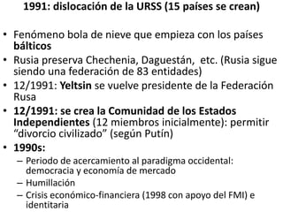 1991: dislocación de la URSS (15 países se crean)
• Fenómeno bola de nieve que empieza con los países
bálticos
• Rusia preserva Chechenia, Daguestán, etc. (Rusia sigue
siendo una federación de 83 entidades)
• 12/1991: Yeltsin se vuelve presidente de la Federación
Rusa
• 12/1991: se crea la Comunidad de los Estados
Independientes (12 miembros inicialmente): permitir
“divorcio civilizado” (según Putín)
• 1990s:
– Periodo de acercamiento al paradigma occidental:
democracia y economía de mercado
– Humillación
– Crisis económico-financiera (1998 con apoyo del FMI) e
identitaria
 