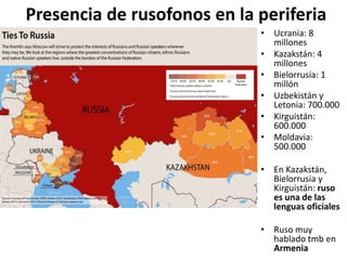 Presencia de rusofonos en la periferia
• Ucrania: 8
millones
• Kazakstán: 4
millones
• Bielorrusia: 1
millón
• Uzbekistán y
Letonia: 700.000
• Kirguistán:
600.000
• Moldavia:
500.000
• En Kazakstán,
Bielorrusia y
Kirguistán: ruso
es una de las
lenguas oficiales
• Ruso muy
hablado tmb en
Armenia
 