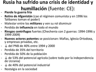 Rusia ha sufrido una crisis de identidad y
humillación (fuente: CE):
- Pierde la guerra fría
- Retiro de Afganistán (cae el régimen comunista y en 1996 los
Talibanes toman el poder)
- Malestar entre los militares y ven su rol disminuir
- Perdida de influencia en todo el mundo
- Riesgos centrífugos fuertes (Chechenia con 2 guerras: 1994-1996 y
1999-2009)
- Nuevos actores potentes se posicionan: Mafias, Iglesia Ortodoxa,
y empresas privadas, etc.
- ↓ del PNB de 40% entre 1994 y 2000
- Perdida de 35% del territorio
- Perdida de 50% de la población
- ↓ de 53% del potencial agrícola (sobre todo por la independencia
de Ucrania)
- ↓ de 40% del potencial industrial
- Nostalgia en la sociedad
 