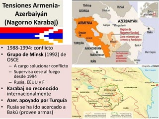 • 1988-1994: conflicto
• Grupo de Minsk (1992) de
OSCE
– A cargo solucionar conflicto
– Supervisa cese al fuego
desde 1994
– Rusia, EEUU y F
• Karabaj no reconocido
internacionalmente
• Azer. apoyado por Turquía
• Rusia se ha ido acercado a
Bakú (provee armas)
Tensiones Armenia-
Azerbaiyán
(Nagorno Karabaj)
 
