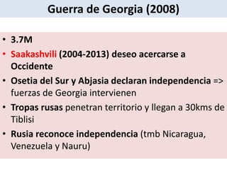 • 3.7M
• Saakashvili (2004-2013) deseo acercarse a
Occidente
• Osetia del Sur y Abjasia declaran independencia =>
fuerzas de Georgia intervienen
• Tropas rusas penetran territorio y llegan a 30kms de
Tiblisi
• Rusia reconoce independencia (tmb Nicaragua,
Venezuela y Nauru)
Guerra de Georgia (2008)
 