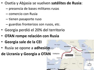 • Osetia y Abjasia se vuelven satélites de Rusia:
– presencia de bases militares rusas
– comercio con Rusia
– tienen pasaporte ruso
– guardias fronterizos son rusos, etc.
• Georgia perdió el 20% del territorio
• OTAN rompe relación con Rusia
• Georgia sale de la CEI
• Rusia se opone a adhesión
de Ucrania y Georgia a OTAN
 