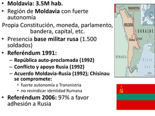 • Moldavia: 3.5M hab.
• Región de Moldavia con fuerte
autonomía
Propia Constitución, moneda, parlamento,
bandera, capital, etc.
• Presencia base militar rusa (1.500
soldados)
• Referéndum 1991:
– República auto-proclamada (1992)
– Conflicto y apoyo Rusia (1992)
– Acuerdo Moldavia-Rusia (1992); Chisinau
se compromete:
• fuerte autonomía a Transnistria
• no revindicar identidad Rumana
• Referéndum 2006: 97% a favor
adhesión a Rusia
 