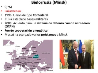 Bielorrusia (Minsk)
• 9,7M
• Lukashenko
• 1996: Unión de tipo Confederal
• Rusia establece bases militares
• 2009: Acuerdo para un sistema de defensa común anti-aéreo
(OTAN)
• Fuerte cooperación energética
• Moscú ha otorgado varios préstamos a Minsk
 