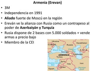 Armenia (Erevan)
• 3M
• Independencia en 1991
• Aliado fuerte de Moscú en la región
• Ereván ve la alianza con Rusia como un contrapeso al
poder de Azerbaiyán y Turquía
• Rusia dispone de 2 bases con 5.000 soldados + vende
armas a precio bajo
• Miembro de la CEI
 