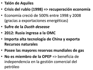 • Talón de Aquiles
• Crisis del rublo (1998) => recuperación economía
• Economía creció de 500% entre 1998 y 2008
(gracias a exportaciones energéticas)
• Sufre de la Dusth desease
• 2012: Rusia ingresa a la OMC
• Importa alta tecnología de China y exporta
Recursos naturales
• Posee las mayores reservas mundiales de gas
• No es miembro de la OPEP => beneficia de
independencia en la gestión comercial del
petróleo
 