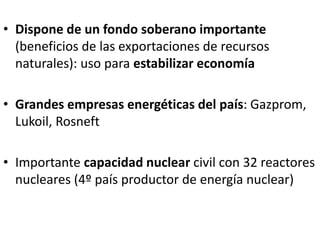 • Dispone de un fondo soberano importante
(beneficios de las exportaciones de recursos
naturales): uso para estabilizar economía
• Grandes empresas energéticas del país: Gazprom,
Lukoil, Rosneft
• Importante capacidad nuclear civil con 32 reactores
nucleares (4º país productor de energía nuclear)
 
