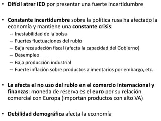 • Difícil atrer IED por presentar una fuerte incertidumbre
• Constante incertidumbre sobre la política rusa ha afectado la
economía y mantiene una constante crisis:
– Inestabilidad de la bolsa
– Fuertes fluctuaciones del rublo
– Baja recaudación fiscal (afecta la capacidad del Gobierno)
– Desempleo
– Baja producción industrial
– Fuerte inflación sobre productos alimentarios por embargo, etc.
• Le afecta el no uso del rublo en el comercio internacional y
finanzas: moneda de reserva es el euro por su relación
comercial con Europa (importan productos con alto VA)
• Debilidad demográfica afecta la economía
 