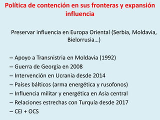 Política de contención en sus fronteras y expansión
influencia
Preservar influencia en Europa Oriental (Serbia, Moldavia,
Bielorrusia…)
– Apoyo a Transnistria en Moldavia (1992)
– Guerra de Georgia en 2008
– Intervención en Ucrania desde 2014
– Países bálticos (arma energética y rusofonos)
– Influencia militar y energética en Asia central
– Relaciones estrechas con Turquía desde 2017
– CEI + OCS
 