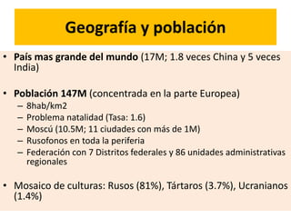 Geografía y población
• País mas grande del mundo (17M; 1.8 veces China y 5 veces
India)
• Población 147M (concentrada en la parte Europea)
– 8hab/km2
– Problema natalidad (Tasa: 1.6)
– Moscú (10.5M; 11 ciudades con más de 1M)
– Rusofonos en toda la periferia
– Federación con 7 Distritos federales y 86 unidades administrativas
regionales
• Mosaico de culturas: Rusos (81%), Tártaros (3.7%), Ucranianos
(1.4%)
 
