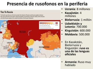 Presencia de rusofonos en la periferia
• Ucrania: 8 millones
• Kazajistán: 4
millones
• Bielorrusia: 1 millón
• Uzbekistán y
Letonia: 700.000
• Kirguistán: 600.000
• Moldavia: 500.000
• En Kazakstán,
Bielorrusia y
Kirguistán: ruso es
una de las lenguas
oficiales
• Armenia: Ruso muy
hablado
 
