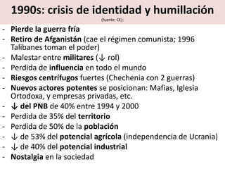 1990s: crisis de identidad y humillación
(fuente: CE):
- Pierde la guerra fría
- Retiro de Afganistán (cae el régimen comunista; 1996
Talibanes toman el poder)
- Malestar entre militares (↓ rol)
- Perdida de influencia en todo el mundo
- Riesgos centrífugos fuertes (Chechenia con 2 guerras)
- Nuevos actores potentes se posicionan: Mafias, Iglesia
Ortodoxa, y empresas privadas, etc.
- ↓ del PNB de 40% entre 1994 y 2000
- Perdida de 35% del territorio
- Perdida de 50% de la población
- ↓ de 53% del potencial agrícola (independencia de Ucrania)
- ↓ de 40% del potencial industrial
- Nostalgia en la sociedad
 
