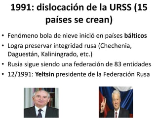 1991: dislocación de la URSS (15
países se crean)
• Fenómeno bola de nieve inició en países bálticos
• Logra preservar integridad rusa (Chechenia,
Daguestán, Kaliningrado, etc.)
• Rusia sigue siendo una federación de 83 entidades
• 12/1991: Yeltsin presidente de la Federación Rusa
 