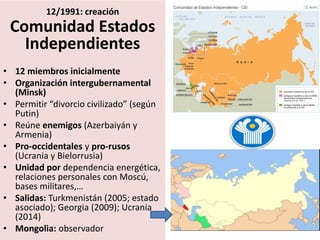 12/1991: creación
Comunidad Estados
Independientes
• 12 miembros inicialmente
• Organización intergubernamental
(Minsk)
• Permitir “divorcio civilizado” (según
Putin)
• Reúne enemigos (Azerbaiyán y
Armenia)
• Pro-occidentales y pro-rusos
(Ucrania y Bielorrusia)
• Unidad por dependencia energética,
relaciones personales con Moscú,
bases militares,…
• Salidas: Turkmenistán (2005; estado
asociado); Georgia (2009); Ucrania
(2014)
• Mongolia: observador
 