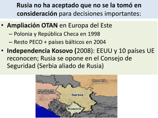 • Ampliación OTAN en Europa del Este
– Polonia y República Checa en 1998
– Resto PECO + países bálticos en 2004
• Independencia Kosovo (2008): EEUU y 10 países UE
reconocen; Rusia se opone en el Consejo de
Seguridad (Serbia aliado de Rusia)
Rusia no ha aceptado que no se la tomó en
consideración para decisiones importantes:
 