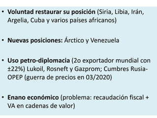 • Voluntad restaurar su posición (Siria, Libia, Irán,
Argelia, Cuba y varios países africanos)
• Nuevas posiciones: Árctico y Venezuela
• Uso petro-diplomacia (2o exportador mundial con
±22%) Lukoil, Rosneft y Gazprom; Cumbres Rusia-
OPEP (guerra de precios en 03/2020)
• Enano económico (problema: recaudación fiscal +
VA en cadenas de valor)
 