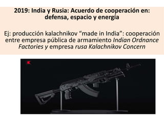 2019: India y Rusia: Acuerdo de cooperación en:
defensa, espacio y energía
Ej: producción kalachnikov “made in India”: cooperación
entre empresa pública de armamiento Indian Ordnance
Factories y empresa rusa Kalachnikov Concern
 