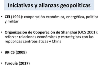 Iniciativas y alianzas geopolíticas
• CEI (1991): cooperación económica, energética, política
y militar
• Organización de Cooperación de Shanghái (OCS 2001):
reforzar relaciones económicas y estratégicas con las
repúblicas centroasiáticas y China
• BRICS (2009)
• Turquía (2017)
 