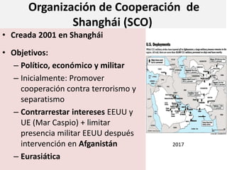 Organización de Cooperación de
Shanghái (SCO)
• Creada 2001 en Shanghái
• Objetivos:
– Político, económico y militar
– Inicialmente: Promover
cooperación contra terrorismo y
separatismo
– Contrarrestar intereses EEUU y
UE (Mar Caspio) + limitar
presencia militar EEUU después
intervención en Afganistán
– Eurasiática
2017
 