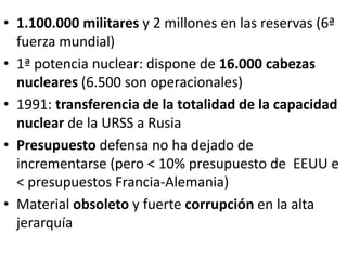 • 1.100.000 militares y 2 millones en las reservas (6ª
fuerza mundial)
• 1ª potencia nuclear: dispone de 16.000 cabezas
nucleares (6.500 son operacionales)
• 1991: transferencia de la totalidad de la capacidad
nuclear de la URSS a Rusia
• Presupuesto defensa no ha dejado de
incrementarse (pero < 10% presupuesto de EEUU e
< presupuestos Francia-Alemania)
• Material obsoleto y fuerte corrupción en la alta
jerarquía
 