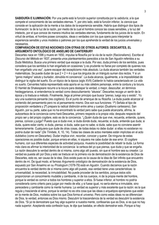 3

SABIDURÍA E ILUMINACIÓN: Por una parte está la función superior constituida por la sabiduría, a la que
compete el conocimiento de las verdades eternas. Y, por otro lado, está la función inferior, la ciencia que
consiste en la aplicación de la mente a los datos de la experiencia sensible. Habría que distinguir dos tipos de
Iluminación: la de la luz de la razón, por medio de la cual el hombre conoce las cosas sensibles, y la luz del
intelecto, por el que conoce de manera intuitiva las verdades eternas, fundamento de los juicios de la razón. En
virtud de ambas, el hombre posee conceptos, ideas o verdades con los que opera para interpretar la
experiencia sensible y unos modelos o patrones por los que aprehende la verdad de los juicios universales y
necesarios.
COMPARACIÓN DE ESTAS NOCIONES CON OTRAS DE OTROS AUTORES: DESCARTES, EL
ARGUMENTO ONTOLÓGICO DE ANSELMO DE CANTERBURY
Descartes nace en 1596 y muere en 1650, impulsa la filosofía por la vía de la razón (Racionalismo). Escribe el
Discurso del Método en 1637, presenta unos planteamientos parecidos a los de San Agustín referidos a su
Duda Metódica. Busca una primera verdad que escape a la duda. Por eso, duda primero de los sentidos, pues
considera que los sentidos lo han engañado en ocasiones “y es prudente no fiarse por completo de quienes nos
han engañado una vez”, quiere escapar del escepticismo más absoluto. La duda alcanza también las verdades
matemáticas. Se puede dudar de que 2 + 2 = 4 o que los ángulos de un triángulo suman dos rectos. Y si un
“genio maligno” astuto y burlador, obnubila mi conciencia”. La duda alcanza, igualmente, a la imposibilidad de
distinguir la vigilia del sueño. Es un tópico de la época (siglo XVII) Calderón lo había caracterizado en La vida
es sueño. Cervantes había representado esta aporía en su más célebre personaje, entre la cordura y la locura.
El Hamlet de Shakespeare recurre a la locura para destapar la verdad, o mejor, desocultar, en términos
heideggerianos, si entendemos la verdad como desocultamiento “alezeia”. Descartes recoge un sentir de la
época y lo traduce a método. Finalmente, llega al primer principio que busca “pienso, luego soy o existo”. Yo
soy una sustancia pensante (res cogitans). Es el punto de arranque de su filosofía. La duda puede alcanzar al
contenido del pensamiento pero no al pensamiento mismo. Dos son sus funciones: 1ª) Señala el tipo de
proposición verdadera y 2ª) prepara la radical distinción entre alma y cuerpo (Dualismo cartesiano). San
Agustín, por su parte, sabe que no ha encontrado la verdad pero sabe que puede alcanzarla, afirma, la
autocerteza de la conciencia como hará Descartes, primero respecto a la propia vida; después respecto del
propio ser y del propio cogitare, esto es de la conciencia. “¿Quién duda de que vive, recuerda, entiende, quiere,
piensa, conoce y juzga? Puesto que si duda vive; si duda donde duda, recuerda; si duda, entiende que duda; si
duda, quiere estar cierto; si duda, piensa; si duda, sabe que no sabe; si duda, sabe que no conviene asentir
temerariamente. Cualquiera que dude de otras cosas, de todas éstas no debe dudar: si ellas no existieran no
podría dudar de nada” (De Trinitate, X, 10, 14). Todas las clases de actos mentales están implícitas en el acto
dubitativo (como en Descartes). Dudar implica vivir, recordar, conocer y querer. De ninguna de estas
operaciones es posible dudar, porque errara en ellas, ni siquiera me cabe dudar de ese error. El cogitare
humano, con sus diferentes especies de actividad psíquica, muestra la posibilidad de rebatir la duda. La forma
más clara es afirmar la interioridad de la conciencia: la certeza del yo que piensa, que duda y que se engaña.
La razón descubre la verdad dentro de sí misma, como algo allí puesto, sin que el hombre sea su creador. La
verdad es puesta allí por Dios y esto se traduce en la primera vía de demostración de la existencia de Dios de
Descartes, esto es, ser causa de la idea. Dios existe pues es la causa de la idea de Ser infinito que encuentro
dentro de mí. De igual modo, el famoso Argumento ontológico de demostración de la existencia de Dios,
expuesto por San Anselmo en su Proslogium (1078-79) está en Agustín. Cuando decíamos que la razón
encuentra la verdad dentro de sí misma como algo allí puesto, esa verdad tiene unas características: la
universalidad, la necesidad, la inmutabilidad. No puede proceder de los sentidos, porque éstos sólo
proporcionan un conocimiento mudable y cambiante, ni de los cuerpos, ni de la propia mente del hombre,
porque la verdad es común a todos los hombres y superior a ellos. Si fuese inferior, el hombre no podría
considerarla como criterio para juzgar por medio de ella; y si fuese igual, no sería eterna e inmutable, sino
perecedera y cambiante como la mente humana. La verdad es superior y más excelente que la razón: es la que
regula y trasciende el alma, porque la verdad no es otra cosa que las ideas o arquetipos ejemplares que están
en la mente de Dios, modelos sobre los que Dios forma el universo. Pero como estas ideas no se diferencian
de Dios, la verdad, entonces es Dios mismo. Descubrir la trascendencia de la verdad es descubrir la existencia
de Dios. “Si yo te demostrare que hay algo superior a nuestra mente, confesarías que es Dios, si es que no hay
nada superior. Aceptando esta confesión tuya, te dije que bastaba, en efecto demostrar esto. Porque si hay
 