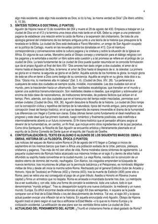 4

   algo más excelente, este algo más excelente es Dios; si no lo hay, la misma verdad es Dios” (De libero arbitrio,
   II, 15 39).
3. SÍNTESIS TEÓRICA O DOCTRINAL (3 PUNTOS)
   Agustín de Hipona nace el 13 de noviembre del 354 y muere el 28 de agosto del 430. Empieza a trabajar en La
   ciudad de Dios en el 413 y la termina unos trece años más tarde en el 426. Debe su origen a una pretensión
   pagana de establecer una relación entre la caída de Roma y la expansión del cristianismo. Se trata de una
   apología general del cristianismo de los tiempos antiguos junto a una teoría de la historia que presupone la fe
   revelada en la Biblia. La ciudad de Dios está dedicada a Flavio Marcelino, un amigo de San Agustín ocupado
   en la política de Cartago, muerto en las revueltas contra los donatistas en 413. Con él mantuvo
   correspondencia y conversaciones sobre la cultura pagana y la cristiana y sobre la situación de la Iglesia en
   África. En alguna de sus cartas, Marcelino pedía al Obispo consejo y orientación para el diálogo religioso con
   los paganos y le exhortaba a escribir un libro sobre esta cuestión y a tal promesa se refiere en el prólogo de La
   ciudad de Dios. La tesis fundamental de La ciudad de Dios puede quedar resumida en la conocida formulación
   que da el propio Agustín al final del libro XIV: “Dos amores han dado origen a dos ciudades: el amor de sí
   mismo hasta el desprecio de Dios, la terrena; el amor de Dios hasta el desprecio de sí, la celestial. La primera
   se gloría en sí misma; la segunda se gloría en el Señor. Aquélla solicita de los hombres la gloria; la mayor gloria
   de ésta se cifra en tener a Dios como testigo de su conciencia. Aquélla se engríe en su gloria; ésta dice a su
   Dios: “Gloria mía, tú mantienes alta mi cabeza” (Sal. 3, 4). (Ciudad de Dios, XIV, 28). “La pertenencia a
   cualquiera de estas dos ciudades es siempre oculta, invisible, inconstatable. Las dos ciudades son en el
   mundo, pero la trascienden hacia un ultramundo. Son realidades escatológicas, que transitan en el mundo y
   operan una auténtica transmundanización. Son realidades ideales e ideadas, que engloban y sobrevuelan por
   encima de toda clase de nacionalismos, de instituciones terrenales, de poderes fácticos que actúan en el
   tiempo. Pero, además, son dos ciudades que en el transcurso del tiempo están mezcladas, permixtae sunt
   ambae civitates (Ciudad de Dios, XIX, 36). Agustín descubre la filosofía de la historia. La ciudad de Dios rompe
   con la concepción cíclica y repetitiva del tiempo de la naturaleza, típica del mundo antiguo, para proponer una
   concepción lineal del tiempo histórico, en el que se desarrolla de manera irreversible el drama de la humanidad.
   Las diferencias con Hegel o Comte son claras. Éstas últimas tienen como fundamento el ideal metafísico de
   progreso y este ideal que fue primero ilustrado, luego romántico y finalmente positivista, está indefinida e
   interminablemente abierto a un futuro incremento. El fin trans-histórico que el pensador africano asigna al
   devenir de la humanidad es, en cambio, un fin final, que incluye entro otros ingredientes el de la paz perpetua.
   Como diría Santayana, la filosofía de San Agustín se encuentra artística y literariamente plasmada en el
   espíritu de la Divina Comedia de Dante que en el espíritu del Fausto de Goethe.
4. CONTEXTUALIZACIÓN EL TEXTO EN ALGUNO O ALGUNOS DE LOS SIGUIENTES MARCOS: OBRA U
   OBRAS, HISTORIA DE LA FILOSOFÍA, ÉPOCA (3 PUNTOS)
   Las noticias del saqueo de Alarico sobre Roma el 24 de agosto del 410 llegan a Cartago a inicios de
   septiembre en los mismos barcos que traen a África una población exiliada de la Urbe, patricios, plebeyos,
   cristianos y paganos. Tras más de mil cien años de vida, Roma mostraba claros síntomas de agotamiento. La
   pequeña ciudad-reino de Rómulo había alcanzado sus máximos límites en el siglo II y dentro de ellos había
   difundido su espíritu hasta convertirse en la ciudad-mundo. La vieja Roma, nacida con la convicción de un
   destino eterno de dominio del mundo, naufragaba. Con Alarico, los visigodos emprenden la búsqueda de
   nuevos territorios: tras incursiones de pillaje por la península balcánica y el Peloponeso, es nombrado Magister
   militae de Iliria y desde allí inicia la marcha sobre Roma. Rechazado por el general Estilicón (tutor de Arcadio y
   Honorio, hijos de Teodosio) en Pollenza (402) y Verona (403), tras la muerte de Estilicón (408) pone sitio a
   Roma; pero se retira una vez conseguido el pago de un gran tributo. Asedia a Honorio en Rávena (nueva
   capital) y firma un armisticio que no respeta. Roma es arrasada e incendiada durante tres días. La metrópolis
   iba a ser sustituida y, con ella, toda una forma de concebir la existencia, toda una cultura, todo lo que
   denominamos “mundo antiguo”. Tras su desaparición surgiría una nueva civilización, la medieval y un nuevo
   mundo: Europa. Es difícil encontrar desde entonces al siglo XX días semejantes, ni siquiera se le puede
   comparar con el final de la Edad Media o los del descubrimiento de América. Tal vez, el siglo XX y la época
   actual pueden evocar una inflexión tal en la historia. En aquella encrucijada vivió Agustín, Obispo de Hipona.
   Agustín trazó el plano según el cual iba a edificarse la Edad Media –o lo que es lo mismo Europa y la
   civilización occidental. La edificación de ese plano son los veintidós libros sobre La ciudad de Dios.
5. ACTUALIDAD DEL PENSAMIENTO DEL AUTOR: ¿Triunfó el cristianismo frente al ideal gastado de Roma?
 