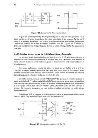 10 T-3 “Lógica Secuencial. Registros de Desplazamiento y Contadores”
Figura 3-16. Conexión de flip-flops maestro/esclavo.
Al igual que antes el primer flip-flop responde al pulso de reloj que entra, pero esta vez la
salida cambia en el flanco descendente del pulso. La entrada S2 del segundo flip-flop es ‘0’
mientras el reloj está a nivel alto, y por lo tanto el circuito permanece en su estado de memoria.
Después del primer pulso de reloj la salida Q1 se pone a nivel alto ‘1’ y con ella la entrada S2.
Entonces cuando termine el segundo pulso de reloj la salida del segundo flip-flop se pondrá a
nivel alto.
4.- Entradas asíncronas de inicializaciónn y borrado.
Las entradas de los diversos flip-flops, es decir, R, S, J, K, D y T, sólo tienen efecto en el
momento de una transición apropiada de la señal de reloj (CLK). Por tanto, nos referimos a
estas entradas de control como síncronas, pues su funcionamiento está sincronizado con la
entrada de reloj.
En muchas aplicaciones resulta útil poner la salida de un flip-flop a ’0’ o a ‘1’ en
cualquier momento, independientemente del reloj. Por tanto, algunos dispositivos tienen
entradas adicionales para efectuar estas funciones. Estas reciben el nombre de entradas
asíncronas pues no están controladas por el estado del reloj.
Entre ellas se encuentran la entrada PRESENT (PRE), que cuando se active colocará la
salida a nivel alto (Q=’1’) y la entrada CLEAR (CLR) que cuando se active llevará a la salida a
nivel bajo(Q= ‘0’). Como ocurre con el resto de entradas éstas pueden ser activas a nivel alto o
a nivel bajo (lo normal). Las entradas PRESET y CLEAR pueden anular las otras entradas al
circuito. Es necesario asegurarse de que ambas entradas asíncronas no están activas
simultáneamente.
En la Figura 3-17 se muestra el circuito correspondiente a las entradas asíncronas de
PRESET y CLEAR y el símbolo lógico, en el caso de un flip-flop J-K.
J
CLK
K
Q
Q
PRE
CLR
S
R
Q
Q
J
CLK
K
CLR
PRE
Figura 3-17. Entradas asíncronas en un flip-flop J-K.
S1
CLK
R1
Q
Q1
M/S
S2
CLK
R2
Q
Q2
M/S
00
1
Reloj
CLK
Q1
Q2
 