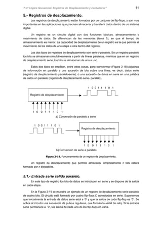T-3 “Lógica Secuencial. Registros de Desplazamiento y Contadores” 11
5.- Registros de desplazamiento.
Los registros de desplazamiento están formados por un conjunto de flip-flops, y son muy
importantes en las aplicaciones que precisan almacenar y transferir datos dentro de un sistema
digital.
Un registro es un circuito digital con dos funciones básicas, almacenamiento y
movimiento de datos. Se diferencian de las memorias (tema 5), en que el tiempo de
almacenamiento es menor. La capacidad de desplazamiento de un registro es la que permite el
movimiento de los datos de una etapa a otra dentro del registro.
Los dos tipos de registros de desplazamiento son serie y paralelo. En un registro paralelo
los bits se almacenan simultáneamente a partir de líneas paralelas, mientras que en un registro
de desplazamiento serie, los bits se almacenan de uno a uno.
Estos dos tipos se emplean, entre otras cosas, para transformar (Figura 3-18) palabras
de información en paralelo a una sucesión de bits sobre una línea, es decir, datos serie
(registro de desplazamiento paralelo-serie), o una sucesión de datos en serie en una palabra
de datos en paralelo (registro de desplazamiento serie- paralelo).
Figura 3-18. Funcionamiento de un registro de desplazamiento.
Un registro de desplazamiento que permite almacenar temporalmente n bits estará
formado por n biestables.
5.1.- Entrada serie salida paralelo.
En este tipo de registro los bits de datos se introducen en serie y se dispone de la salida
en cada etapa.
En la Figura 3-19 se muestra un ejemplo de un registro de desplazamiento serie-paralelo
de cuatro bits. El circuito está formado por cuatro flip-flops D conectados en serie. Suponemos
que inicialmente la entrada de datos serie está a ‘0’ y que la salida de cada flip-flop es ‘0’. Se
aplica al circuito una secuencia de pulsos regulares, que forman la señal de reloj. Si la entrada
serie permanece a ‘0’, las salida de cada uno de los flip-flops no varía.
Registro de desplazamiento
1 0 0 1 1 1 0 1
1 0 0 1 1 1 0 1
a) Conversión de paralelo a serie
Registro de desplazamiento
1 0 0 1 1 1 0 1
1 0 0 1 1 1 0 1
b) Conversión de serie a paralelo
 