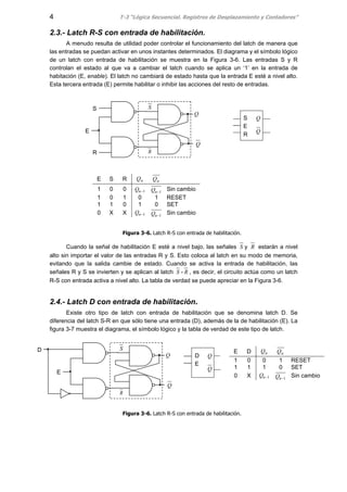 4 T-3 “Lógica Secuencial. Registros de Desplazamiento y Contadores”
2.3.- Latch R-S con entrada de habilitación.
A menudo resulta de utilidad poder controlar el funcionamiento del latch de manera que
las entradas se puedan activar en unos instantes determinados. El diagrama y el símbolo lógico
de un latch con entrada de habilitación se muestra en la Figura 3-6. Las entradas S y R
controlan el estado al que va a cambiar el latch cuando se aplica un ‘1’ en la entrada de
habitación (E, enable). El latch no cambiará de estado hasta que la entrada E esté a nivel alto.
Esta tercera entrada (E) permite habilitar o inhibir las acciones del resto de entradas.
Figura 3-6. Latch R-S con entrada de habilitación.
Cuando la señal de habilitación E esté a nivel bajo, las señales S y R estarán a nivel
alto sin importar el valor de las entradas R y S. Esto coloca al latch en su modo de memoria,
evitando que la salida cambie de estado. Cuando se activa la entrada de habilitación, las
señales R y S se invierten y se aplican al latch S - R , es decir, el circuito actúa como un latch
R-S con entrada activa a nivel alto. La tabla de verdad se puede apreciar en la Figura 3-6.
2.4.- Latch D con entrada de habilitación.
Existe otro tipo de latch con entrada de habilitación que se denomina latch D. Se
diferencia del latch S-R en que sólo tiene una entrada (D), además de la de habilitación (E). La
figura 3-7 muestra el diagrama, el símbolo lógico y la tabla de verdad de este tipo de latch.
Figura 3-6. Latch R-S con entrada de habilitación.
E S R nQ nQ
1 0 0 1−nQ 1−nQ Sin cambio
1 0 1 0 1 RESET
1 1 0 1 0 SET
0 X X 1−nQ 1−nQ Sin cambio
E D nQ nQ
1 0 0 1 RESET
1 1 1 0 SET
0 X 1−nQ 1−nQ Sin cambio
Q
E
S
R
Q
D
Q
E
S
R
Q
S
R
S
E
R
Q
Q
D
E
Q
Q
 