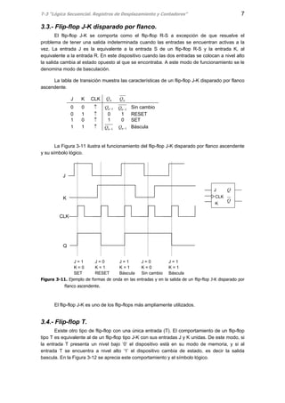T-3 “Lógica Secuencial. Registros de Desplazamiento y Contadores” 7
3.3.- Flip-flop J-K disparado por flanco.
El flip-flop J-K se comporta como el flip-flop R-S a excepción de que resuelve el
problema de tener una salida indeterminada cuando las entradas se encuentran activas a la
vez. La entrada J es la equivalente a la entrada S de un flip-flop R-S y la entrada K, al
equivalente a la entrada R. En este dispositivo cuando las dos entradas se colocan a nivel alto
la salida cambia al estado opuesto al que se encontraba. A este modo de funcionamiento se le
denomina modo de basculación.
La tabla de transición muestra las características de un flip-flop J-K disparado por flanco
ascendente.
J K CLK nQ nQ
0 0 ↑ 1−nQ 1−nQ Sin cambio
0 1 ↑ 0 1 RESET
1 0 ↑ 1 0 SET
1 1 ↑ 1−nQ 1−nQ Báscula
La Figura 3-11 ilustra el funcionamiento del flip-flop J-K disparado por flanco ascendente
y su símbolo lógico.
Figura 3-11. Ejemplo de formas de onda en las entradas y en la salida de un flip-flop J-K disparado por
flanco ascendente.
El flip-flop J-K es uno de los flip-flops más ampliamente utilizados.
3.4.- Flip-flop T.
Existe otro tipo de flip-flop con una única entrada (T). El comportamiento de un flip-flop
tipo T es equivalente al de un flip-flop tipo J-K con sus entradas J y K unidas. De este modo, si
la entrada T presenta un nivel bajo ‘0’ el dispositivo está en su modo de memoria, y si al
entrada T se encuentra a nivel alto ‘1’ el dispositivo cambia de estado, es decir la salida
bascula. En la Figura 3-12 se aprecia este comportamiento y el símbolo lógico.
J
K
CLK
Q
J = 1
K = 0
SET
J = 0
K = 1
RESET
J = 1
K = 1
Báscula
J = 0
K = 0
Sin cambio
J = 1
K = 1
Báscula
J
CLK
K
Q
Q
 