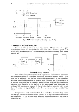 8 T-3 “Lógica Secuencial. Registros de Desplazamiento y Contadores”
T CLK nQ nQ
0 ↑ 1−nQ 1−nQ Sin cambio
1 ↑ 1−nQ 1−nQ Báscula
Figura 3-12. Comportamiento y símbolo lógico de un flip-flop.
3.5.- Flip-flops maestro/esclavo.
En muchos sistemas digitales es necesario sincronizar el funcionamiento de un gran
número de circuitos con una sola señal de reloj. En la Figura 3-13 se muestra un ejemplo en el
que la salida de un flip-flop se une a la entrada de otro y se sincronizan ambos con la misma
señal de reloj..
Figura 3-13. Conexión de flip-flops.
Para analizar el comportamiento del circuito supondremos que inicialmente la salida de
los dos flip-flops están a ‘0’. Si aplicamos al primer flip-flop un nivel alto en la entrada J y un
nivel bajo en la entrada K y al segundo flip-flop la salida de primero y un nivel bajo en su
entrada K observamos en las formas de onda que el funcionamiento del circuito es incierto. Si
el segundo flip-flop responde con rapidez a la señal de reloj, quizá responda antes de que
cambie el primer dispositivo, en este caso verá un ‘0’ a la entrada y la salida no cambiará. Sin
embargo, si la respuesta del segundo flip-flop es lenta, el primer dispositivo habrá tenido
tiempo de cambiar y el segundo flip-flop verá un ‘1’ en su entrada, con lo que pondrá a ‘1’ su
salida.
Este problema se puede resolver mediante el uso de flip-flops maestro/esclavo, que no
son más que biestables conectados en serie. Este tipo de flip-flop lo podemos encontrar para
los modelos R-S, D y J-K. A continuación se describe el funcionamiento de un flipo-flop R-S
maestro/esclavo.
T
CLK
Q
Q
T
CLK
Q
T= 0
Sin cambio
T= 0
Sin cambio
T= 1
Báscula
T= 1
Báscula
T=0
Sin cambio
J1
CLK
K1
Q
Q1 J2
CLK
K2
Q
Q21
00
Reloj
CLK
Q1
Q2
 