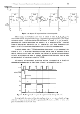 T-3 “Lógica Secuencial. Registros de Desplazamiento y Contadores” 13
Figura 3-22. Registro de desplazamiento de 4 bits serie-paralelo.
Obsérvese que el circuito tiene cuatro líneas de entrada de datos, D0, D1, D2 y D3 y una
entrada SHIFT/LOAD (desplazamiento/carga), que permite cargar en paralelo los cuatro bits de
datos en el registro. Cuando esta entrada esté a nivel bajo, las puertas G1, G2 y G3 se activan,
permitiendo que cada bit sea aplicado a la entrada D de su respectivo flip-flop. Cuando se
aplica un pulso de reloj, los flip-flops con D=1 pasan a SET (Q=1), y los flip-flops con D=0
pasan a RESET (Q=0),almacenándose de este modo los cuatro bits simultáneamente.
Cuando la entrada SHIFT/LOAD está a nivel alto, las puertas G1, G2 y G3 se inhiben y las
puertas G4, G5 y G6 se activan, permitiendo que los bits de datos se desplacen hacia la
derecha, pasando de una etapa a la siguiente. Las puertas OR permiten el desplazamiento
normal o la introducción de datos en paralelo, dependiendo de qué puerta AND se haya
activado, es decir, del valor de la entrada SHIFT/LOAD.
En la Figura 3-23 se muestra la evolución temporal (cronograma) de un registro de
desplazamiento paralelo-serie de cuatro bits al introducir a las entradas los bits ‘1011’.
Figura 3-23. Cronograma de un registro de desplazamiento de 4 bits paralelo-serie.
Una aplicación de estos registros de desplazamiento es para comunicación a larga
distancia, en la que se pueden transformar palabras de información paralelas en forma serie
para enviarlas a través de una sola línea.
SD0
CLK
M/S
D1
CLK
M/S
D2
CLK 2
2
Q
Q
M/S
D3
CLK 3
3
Q
Q
M/S
0 1 1
SHIFT/LOAD
1
1
Q
Q
0
0
Q
Q
1
CLK
D0 D1 D2 D3
G1
G4 G5
G2
G6
G3
CLK
1 1 0 1
Q0
Q1
Q2
Q3
1
1
0
SHIFT/LOAD
 