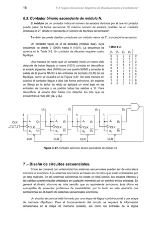 16 T-3 “Lógica Secuencial. Registros de Desplazamiento y Contadores”
6.3. Contador binario ascendente de módulo N.
El módulo de un contador indica el número de estados distintos por el que el contador
puede pasar de forma secuencial. El máximo número de estados posibles de un contador
(módulo) es 2n
, donde n representa el número de flip-flops del contador.
También se puede diseñar contadores con módulo menor de 2n
, truncando la secuencia.
Un contador típico es el de décadas (módulo diez), cuya
secuencia va desde 0 (0000) hasta 9 (1001). La secuencia se
aprecia en la Tabla 3-3. Un contador de décadas requiere cuatro
flip-flops.
Una manera de hacer que un contador inicie un nuevo ciclo
después de haber llegado a nueve (1001) consiste en decodificar
el estado siguiente, diez (1010) con una puerta NAND y conectar la
salida de la puerta NAND a las entradas de borrado (CLR) de los
flip-flops, como se muestra en la Figura 3-27. De esta manera en
cuando el contador llegue a diez (de forma asíncrona, sin esperar
un flanco en la señal de reloj) se aplicará un nivel bajo en las
entradas de borrado y se podrán todas las salidas a ‘0’. Para
decodificar el estado diez basta con detectar los bits que se
encuentran a nivel alto (Q1 y Q3).
Figura 3-27. Contador asíncrono binario ascendente de módulo 10.
7 .- Diseño de circuitos secuenciales.
Como se comentó con anterioridad los sistemas secuenciales pueden ser de naturaleza
síncrona o asíncrona. Los sistemas síncronos se basan en circuitos que están controlados por
un reloj maestro. En los sistemas asíncronos no existe un reloj común, los estados internos y
las salidas pueden resultar afectados en cualquier momento por un cambio en las entradas. En
general el diseño síncrono es más sencillo que su equivalente asíncrono, éste último es
susceptible de presentar problemas de inestabilidad, por lo tanto en este apartado nos
centraremos en el diseño de sistemas secuenciales síncronos.
Un circuito secuencial está formado por una etapa de lógica combinacional y una etapa
de memoria (flip-flops). Para el funcionamiento del circuito se requiere la información
almacenada en la etapa de memoria (estado), así como las entradas de la lógica
Tabla 3-3.
3Q 2Q 1Q 0Q
0 0 0 0 0
0 0 0 1 1
0 0 1 0 2
0 0 1 1 3
0 1 0 0 4
0 1 0 1 5
0 1 1 0 6
0 1 1 1 7
1 0 0 0 8
1 0 0 1 9
CLK
J0
CLK
K0 0
0
Q
Q
0Q
1
J1
CLK
K1 1
1
Q
Q
1Q
1
J2
CLK
K2 2
2
Q
Q
2Q
1
J3
CLK
K3 3
3
Q
Q
3Q
1
CLR CLR CLR CLR
 
