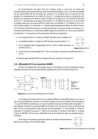 T-3 “Lógica Secuencial. Registros de Desplazamiento y Contadores” 3
S
R Q
Q
El funcionamiento del latch R-S con entrada activa a nivel alto se deriva del
comportamiento de la puerta NOR (ver tabla de verdad de la figura 3-2). Si una de las entradas
de una puerta NOR (de dos entradas) se mantiene a ‘0’ la salida será la inversa de la otra
entrada. En consecuencia si en el latch R y S son ‘0’, la salida del circuito se mantendrá en el
estado en el estuviera (ver tabla de verdad del latch en la figura 3-2). Si la entrada R del latch
se pone a ‘1’ mientras que la entrada S permanece a ‘0’, la salida Q se pondrá a ‘0’ sin importar
su estado previo (en una puerta NOR en cuanto hay una entrada a ‘1’ la salida es ‘0‘) y a su
vez la salida negada, Q se pondrá a ‘1‘, el latch pasará al estado de Reset. Si ahora R vuelve
a ‘0’ el circuito entrará de nuevo en su modo de memoria. De manera similar si S se lleva a ‘1’
mientras R permanece a ‘0’, entonces la salida negada Q se pondrá a ‘0’, con lo que la salida Q
se colocará a ‘1’. En resumen el funcionamiento del latch es el siguiente:
• La entrada R activa (‘1’) realiza un RESET del latch (pone la salida a ‘0’).
• La entrada S activa (‘1’) realiza un SET del latch (pone la salida a ‘1’ ).
• Si las entradas están desactivadas (R=0 y S=0) la salida del latch no
cambia (Qn=Qn-1).
• Si se activan las dos entradas (R=1 y S=1) el circuito no funciona correctamente (Q=0 y
Q =0).
El símbolo lógico del latch R-S con entrada activa se muestra en la Figura 3-3.
2.2.- Biestable R-S con puertas NAND.
El latch R-S (Reset-Set) con entrada activa a nivel bajo es un tipo de dispositivo lógico
biestable compuesto de dos puertas NAND acopladas tal y como muestra la Figura 3-4.
S R nQ nQ
0 0 1 1 Ambiguo
0 1 1 0 SET
1 0 0 1 RESET
1 1 1−nQ 1−nQ Sin cambio
Al comparar el funcionamiento de una puerta NAND con otra NOR podemos ver que si
bien una puerta NOR se asemeja a un inversor cuando una de sus entradas está conectada a
‘0’, la puerta NAND se asemeja a un inversor cuando una de sus entradas está conectada a ‘1’
(ver tabla de verdad de una puerta NAND en la figura 3-4). Por tanto el modo de memoria del
latch (Qn=Qn-1) corresponde en este caso con las dos entradas a ‘1’. Si la entrada S se lleva a
nivel bajo ‘0’ la salida Q se pone a ‘1’ (SET) y si la entrada R se lleva a nivel bajo ‘0’ la salida
Q será ‘0’ (RESET). De ahí que a este latch se le dé el nombre de latch con entrada activa a
nivel bajo.
En la Figura 3-4 podemos apreciar la tabla de verdad correspondiente a
este lacth y la Figura 3-5 su símbolo lógico.
NAND
A B S
0 0 1
0 1 1
1 0 1
1 1 0
S
R
Q
Q
Q
Q
S
R Q
Q
Figura 3-4. Latch R-S con entrada activa a nivel bajo.
Figura 3-3.Latch R-S.
Figura 3-5.Latch R-S con entrada activa a nivel bajo.
 