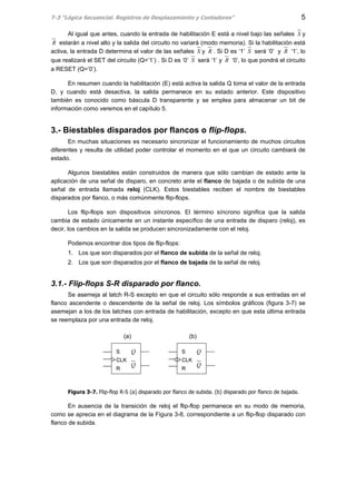 T-3 “Lógica Secuencial. Registros de Desplazamiento y Contadores” 5
Al igual que antes, cuando la entrada de habilitación E está a nivel bajo las señales S y
R estarán a nivel alto y la salida del circuito no variará (modo memoria). Si la habilitación está
activa, la entrada D determina el valor de las señales S y R . Si D es ‘1’ S será ‘0’ y R ‘1’, lo
que realizará el SET del circuito (Q=’1’) . Si D es ‘0’ S será ‘1’ y R ‘0’, lo que pondrá el circuito
a RESET (Q=’0’).
En resumen cuando la habilitación (E) está activa la salida Q toma el valor de la entrada
D, y cuando está desactiva, la salida permanece en su estado anterior. Este dispositivo
también es conocido como báscula D transparente y se emplea para almacenar un bit de
información como veremos en el capítulo 5.
3.- Biestables disparados por flancos o flip-flops.
En muchas situaciones es necesario sincronizar el funcionamiento de muchos circuitos
diferentes y resulta de utilidad poder controlar el momento en el que un circuito cambiará de
estado.
Algunos biestables están construidos de manera que sólo cambian de estado ante la
aplicación de una señal de disparo, en concreto ante el flanco de bajada o de subida de una
señal de entrada llamada reloj (CLK). Estos biestables reciben el nombre de biestables
disparados por flanco, o más comúnmente flip-flops.
Los flip-flops son dispositivos síncronos. El término síncrono significa que la salida
cambia de estado únicamente en un instante específico de una entrada de disparo (reloj), es
decir, los cambios en la salida se producen sincronizadamente con el reloj.
Podemos encontrar dos tipos de flip-flops:
1. Los que son disparados por el flanco de subida de la señal de reloj.
2. Los que son disparados por el flanco de bajada de la señal de reloj.
3.1.- Flip-flops S-R disparado por flanco.
Se asemeja al latch R-S excepto en que el circuito sólo responde a sus entradas en el
flanco ascendente o descendente de la señal de reloj. Los símbolos gráficos (figura 3-7) se
asemejan a los de los latches con entrada de habilitación, excepto en que esta última entrada
se reemplaza por una entrada de reloj.
Figura 3-7. Flip-flop R-S (a) disparado por flanco de subida. (b) disparado por flanco de bajada.
En ausencia de la transición de reloj el flip-flop permanece en su modo de memoria,
como se aprecia en el diagrama de la Figura 3-8, correspondiente a un flip-flop disparado con
flanco de subida.
S
CLK
R
Q
QS
CLK
R
Q
Q
(a) (b)
 